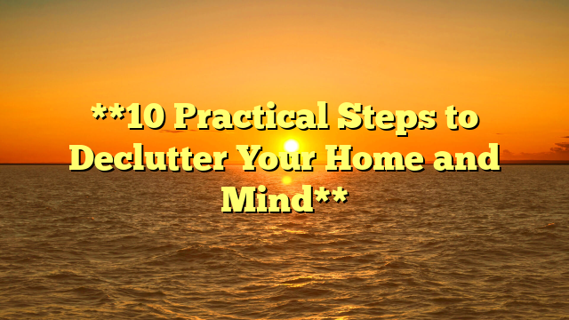 **10 Practical Steps to Declutter Your Home and Mind**